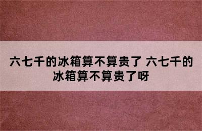 六七千的冰箱算不算贵了 六七千的冰箱算不算贵了呀